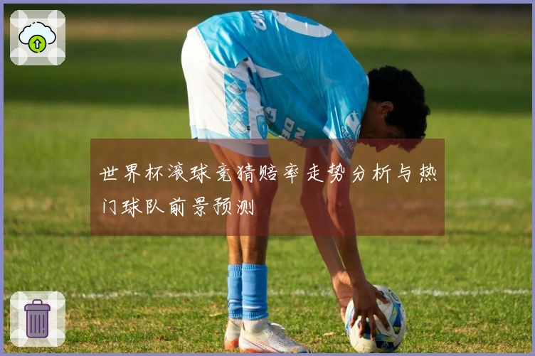 世界杯滚球竞猜赔率走势分析与热门球队前景预测