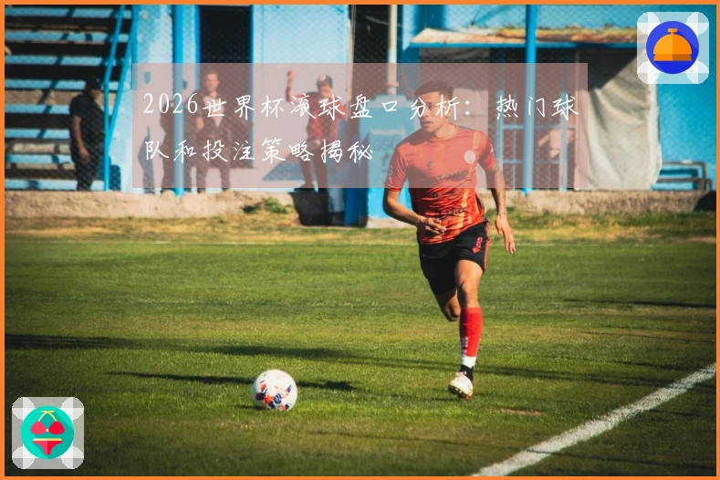 2026世界杯滚球盘口分析：热门球队和投注策略揭秘