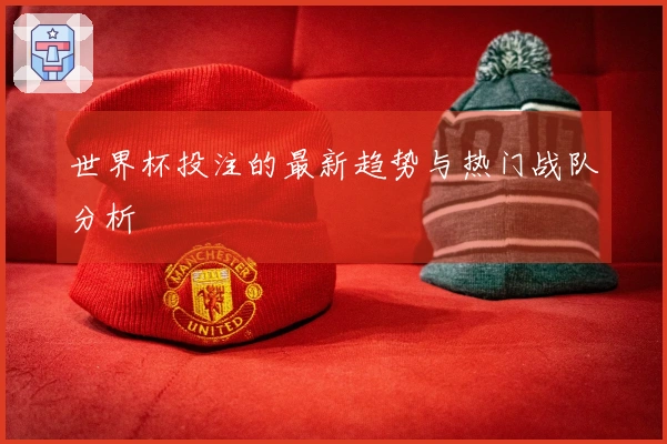 世界杯投注的最新趋势与热门战队分析