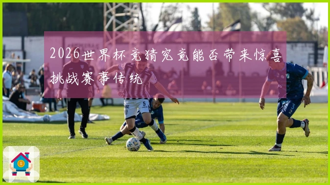 2026世界杯竞猜究竟能否带来惊喜挑战赛事传统