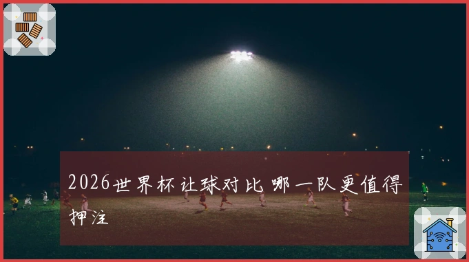 2026世界杯让球对比 哪一队更值得押注