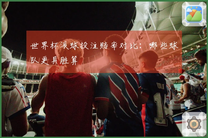 世界杯滚球投注赔率对比：哪些球队更具胜算