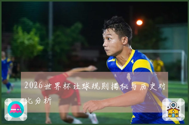 2026世界杯让球规则揭秘与历史对比分析