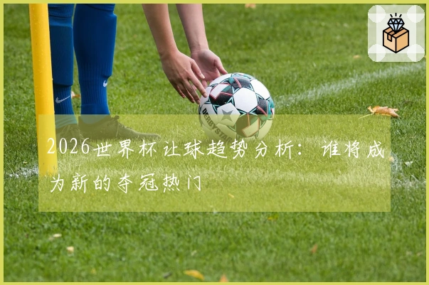 2026世界杯让球趋势分析：谁将成为新的夺冠热门